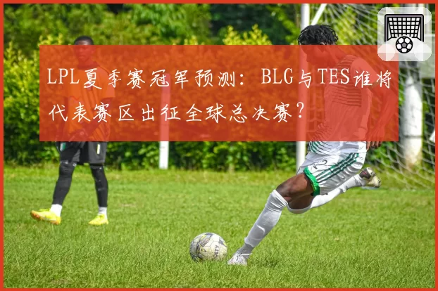LPL夏季赛冠军预测：BLG与TES谁将代表赛区出征全球总决赛？