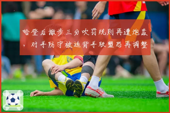 哈登后撤步三分吹罚规则再遭炮轰,对手防守被迫背手联盟恐再调整尺度