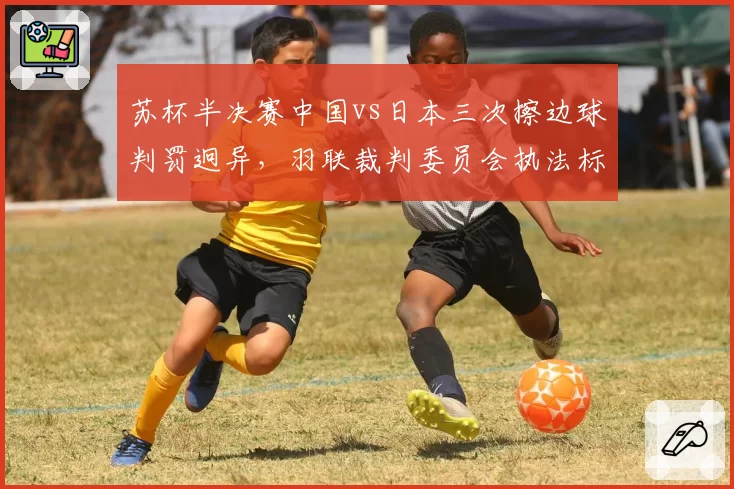 苏杯半决赛中国vs日本三次擦边球判罚迥异,羽联裁判委员会执法标准遭质疑