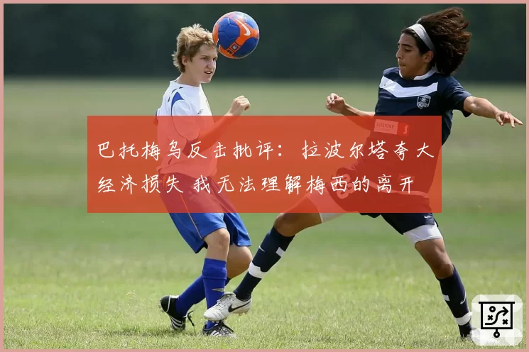 巴托梅乌反击批评：拉波尔塔夸大经济损失 我无法理解梅西的离开