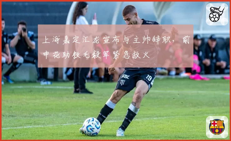 上海嘉定汇龙宣布与主帅辞职，前申花助教毛毅军紧急救火