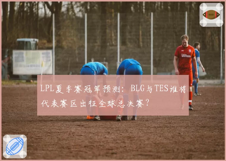 LPL夏季赛冠军预测：BLG与TES谁将代表赛区出征全球总决赛？