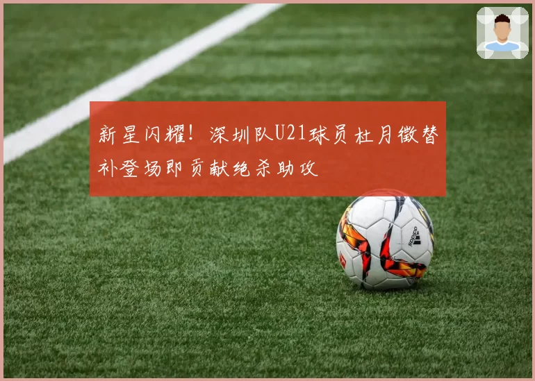 新星闪耀！深圳队U21球员杜月徵替补登场即贡献绝杀助攻