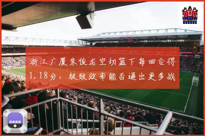 浙江广厦朱俊龙空切篮下每回合得1.18分,极致效率能否逼出更多战术变化?
