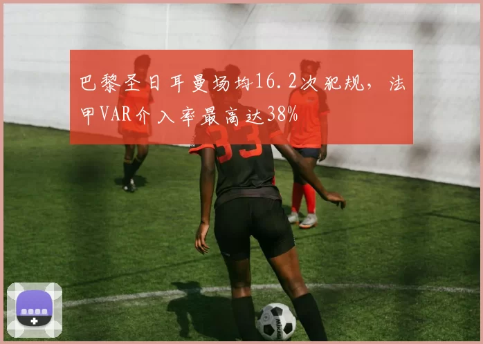 巴黎圣日耳曼场均16.2次犯规，法甲VAR介入率最高达38%