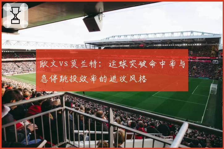 欧文vs莫兰特:运球突破命中率与急停跳投效率的进攻风格