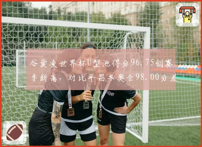 谷爱凌世界杯U型池得分96.75创赛季新高,对比平昌冬奥会98.00分差距仅1.25