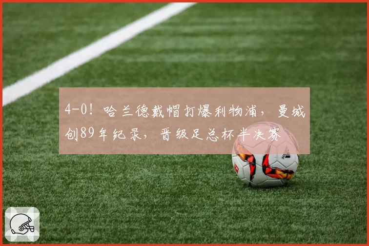 4-0！哈兰德戴帽打爆利物浦，曼城创89年纪录，晋级足总杯半决赛