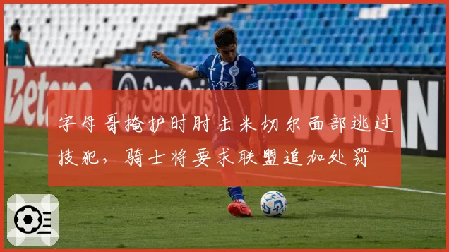 字母哥掩护时肘击米切尔面部逃过技犯，骑士将要求联盟追加处罚