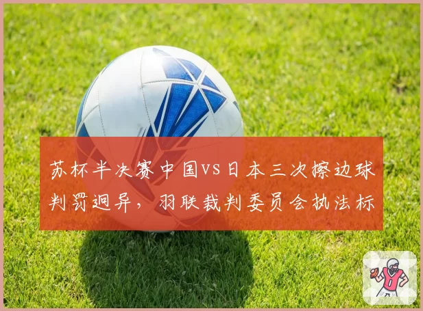 苏杯半决赛中国vs日本三次擦边球判罚迥异,羽联裁判委员会执法标准遭质疑