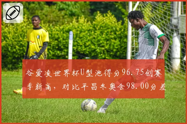 谷爱凌世界杯U型池得分96.75创赛季新高,对比平昌冬奥会98.00分差距仅1.25