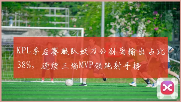 KPL季后赛狼队妖刀公孙离输出占比38%,连续三场MVP领跑射手榜