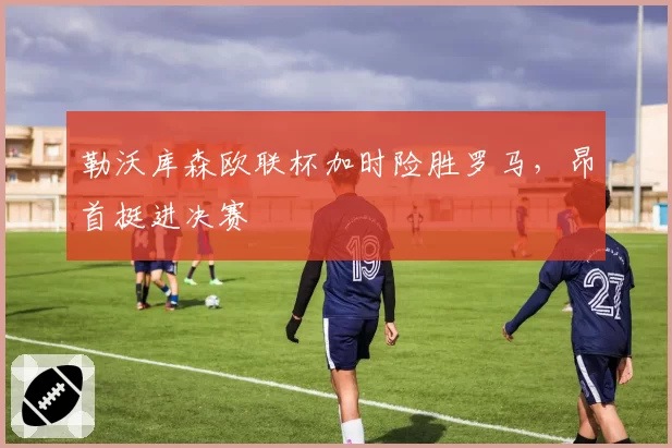 勒沃库森欧联杯加时险胜罗马,昂首挺进决赛