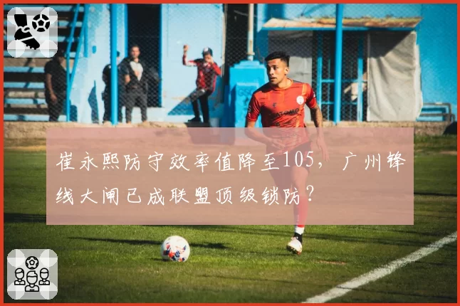 崔永熙防守效率值降至105,广州锋线大闸已成联盟顶级锁防?