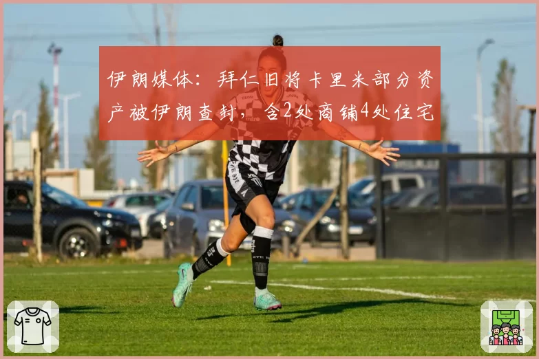 伊朗媒体：拜仁旧将卡里米部分资产被伊朗查封，含2处商铺4处住宅