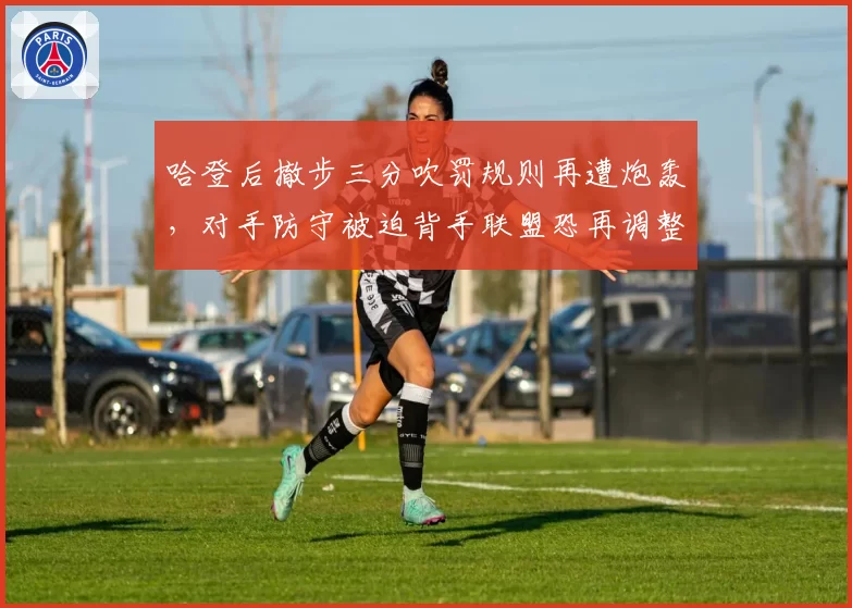 哈登后撤步三分吹罚规则再遭炮轰,对手防守被迫背手联盟恐再调整尺度