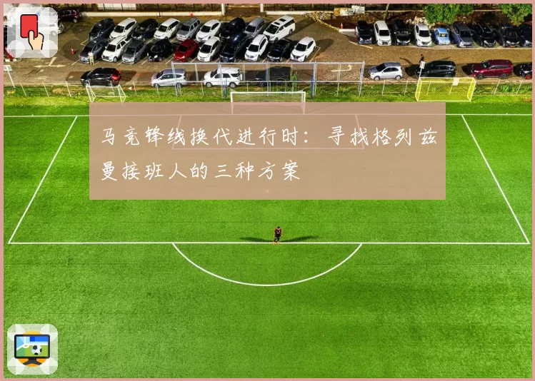 马竞锋线换代进行时:寻找格列兹曼接班人的三种方案