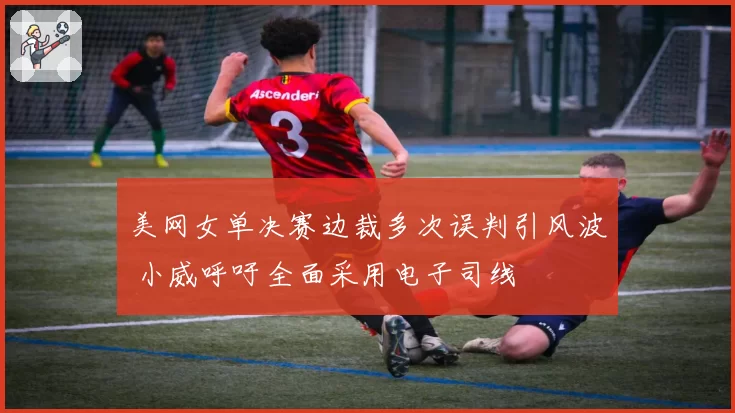 美网女单决赛边裁多次误判引风波 小威呼吁全面采用电子司线