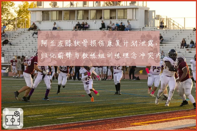 阿兰左膝软骨损伤康复计划泄露,归化前锋与教练组训练理念冲突内幕曝光
