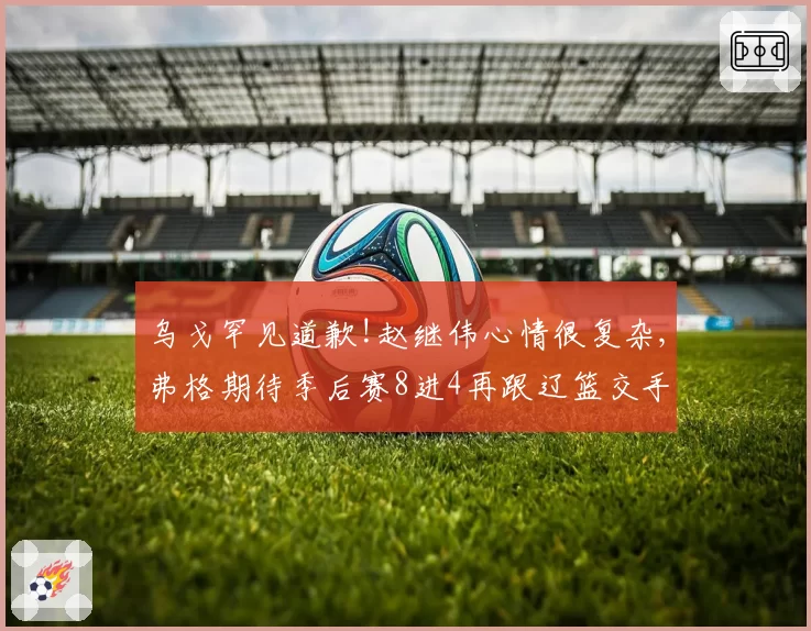 乌戈罕见道歉!赵继伟心情很复杂,弗格期待季后赛8进4再跟辽篮交手