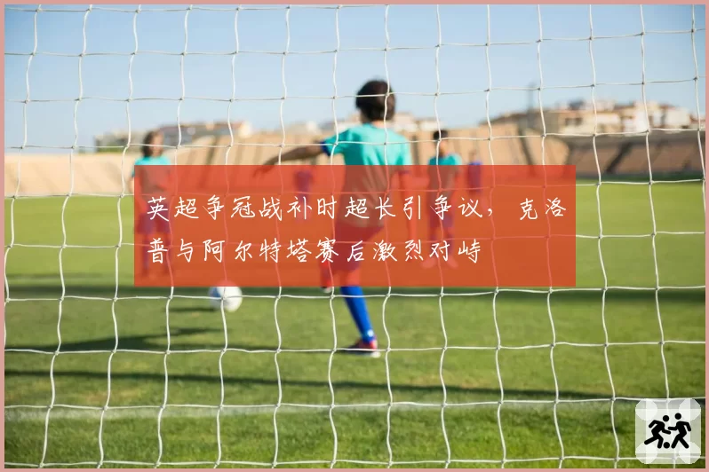 英超争冠战补时超长引争议，克洛普与阿尔特塔赛后激烈对峙