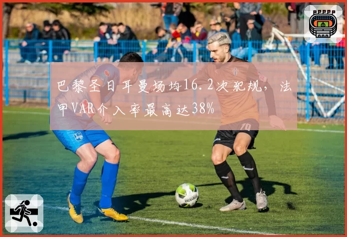 巴黎圣日耳曼场均16.2次犯规，法甲VAR介入率最高达38%