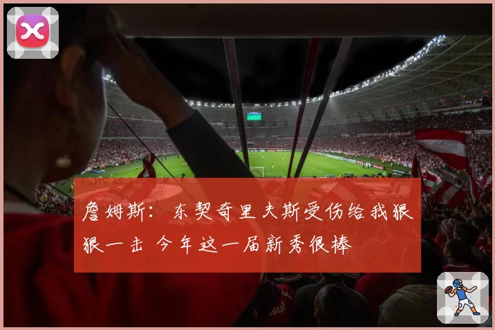 詹姆斯：东契奇里夫斯受伤给我狠狠一击 今年这一届新秀很棒