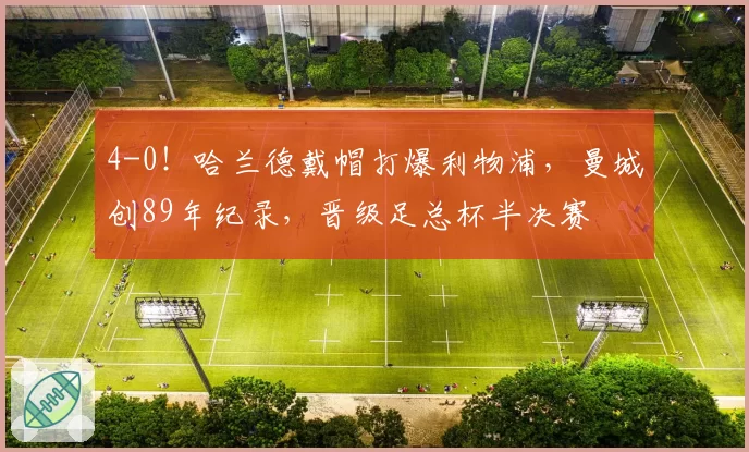 4-0!哈兰德戴帽打爆利物浦,曼城创89年纪录,晋级足总杯半决赛