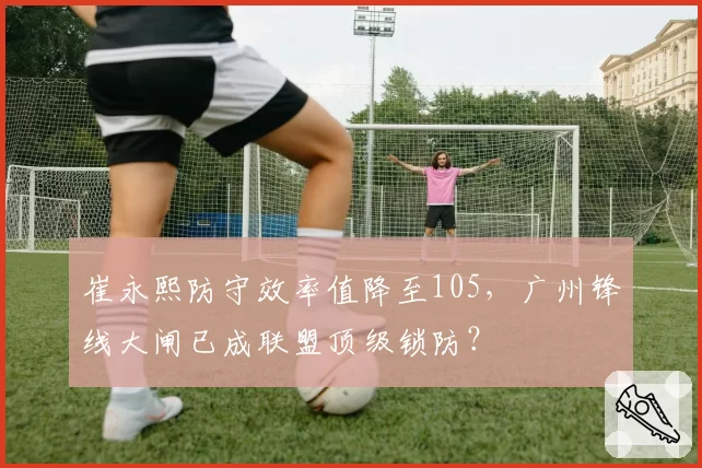 崔永熙防守效率值降至105,广州锋线大闸已成联盟顶级锁防?
