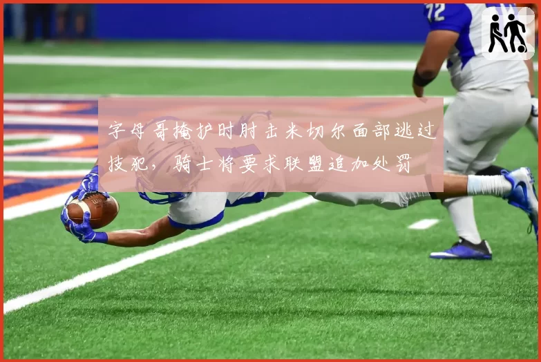 字母哥掩护时肘击米切尔面部逃过技犯，骑士将要求联盟追加处罚