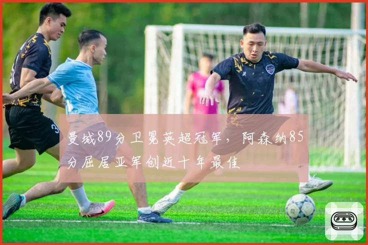 曼城89分卫冕英超冠军,阿森纳85分屈居亚军创近十年最佳