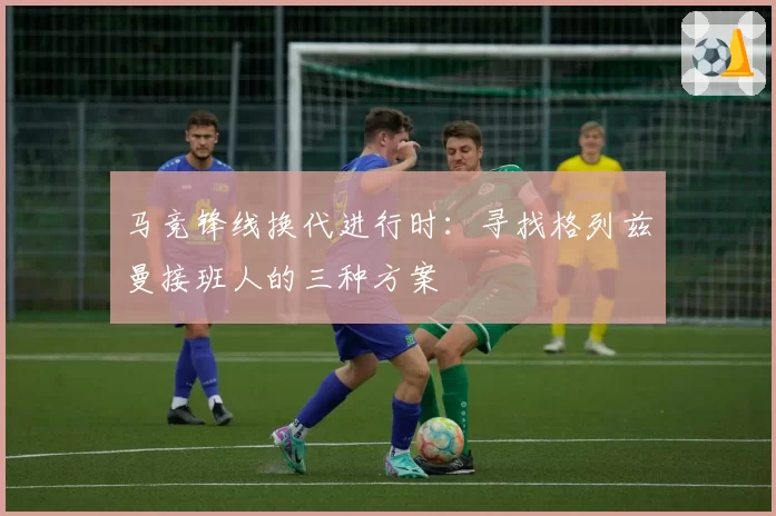 马竞锋线换代进行时：寻找格列兹曼接班人的三种方案