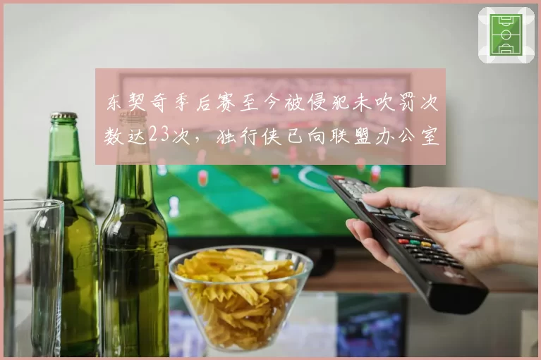 东契奇季后赛至今被侵犯未吹罚次数达23次,独行侠已向联盟办公室提交录像证据