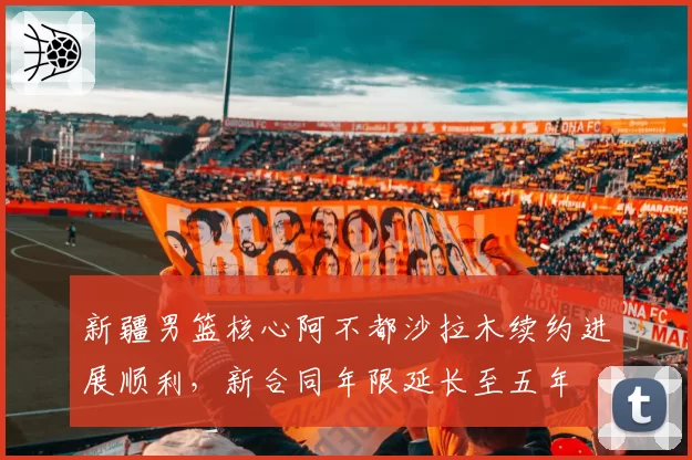 新疆男篮核心阿不都沙拉木续约进展顺利,新合同年限延长至五年