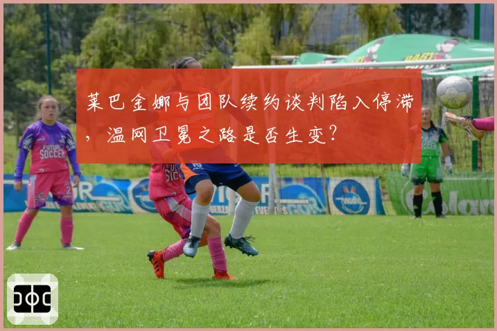 莱巴金娜与团队续约谈判陷入停滞，温网卫冕之路是否生变？