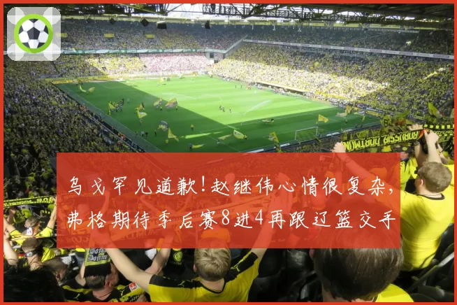 乌戈罕见道歉!赵继伟心情很复杂,弗格期待季后赛8进4再跟辽篮交手