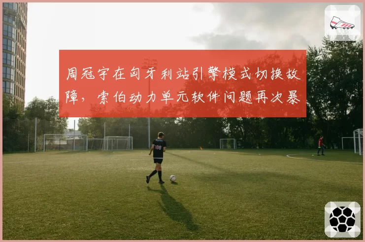 周冠宇在匈牙利站引擎模式切换故障，索伯动力单元软件问题再次暴露