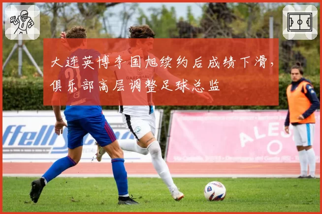 大连英博李国旭续约后成绩下滑,俱乐部高层调整足球总监