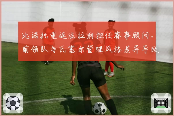 比诺托重返法拉利担任赛事顾问,前领队与瓦塞尔管理风格差异导致技术团队分工重组
