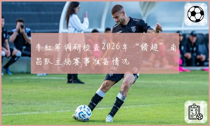 李红军调研检查2026年“赣超”南昌队主场赛事准备情况