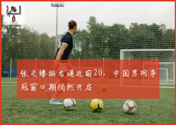 张之臻排名逼近前20，中国男网争冠窗口期悄然开启