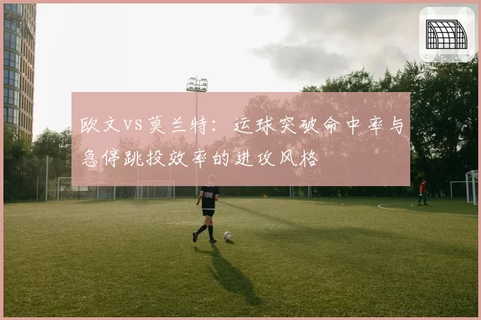 欧文vs莫兰特:运球突破命中率与急停跳投效率的进攻风格