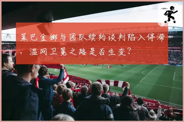莱巴金娜与团队续约谈判陷入停滞,温网卫冕之路是否生变?