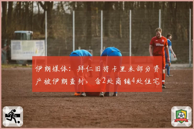 伊朗媒体：拜仁旧将卡里米部分资产被伊朗查封，含2处商铺4处住宅