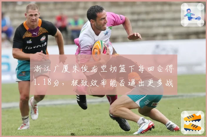 浙江广厦朱俊龙空切篮下每回合得1.18分,极致效率能否逼出更多战术变化?