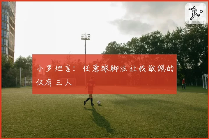 小罗坦言：任意球脚法让我敬佩的仅有三人