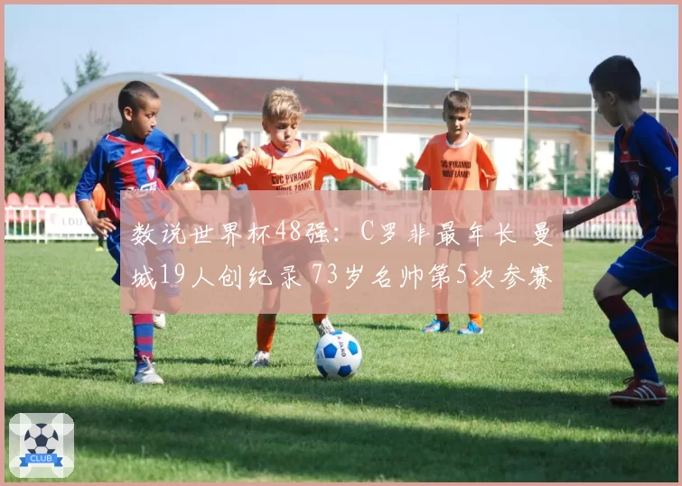 数说世界杯48强：C罗非最年长 曼城19人创纪录 73岁名帅第5次参赛