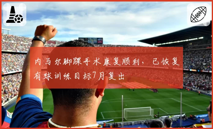 内马尔脚踝手术康复顺利，已恢复有球训练目标7月复出