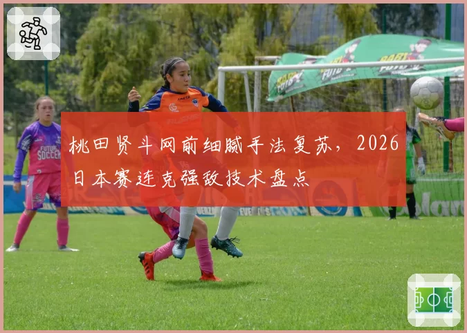 桃田贤斗网前细腻手法复苏，2026日本赛连克强敌技术盘点