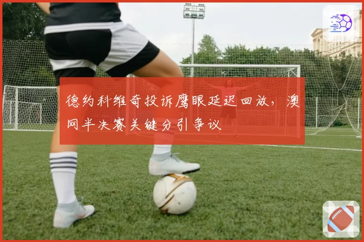 德约科维奇投诉鹰眼延迟回放，澳网半决赛关键分引争议